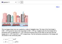 Question 11
>
Hint 1
3.00 x 103 kg
2.00 x 103 kg
The two barges shown here are coupled by a cable of negligible mass. The mass of the front barge is
2.00 x 10° kg and the mass of the rear barge is 3.00 x 10° kg. A tugboat pulls the front barge with a
horizontal force of magnitude 19 x 10° N and the frictional forces of the water on the front and rear
barges are 8 x 103 N and 10.0 × 10° N respectively. Find the horizontal acceleration of the barges and
the tension in the connecting cable.
m/s?
a =
T =
x 10° N

