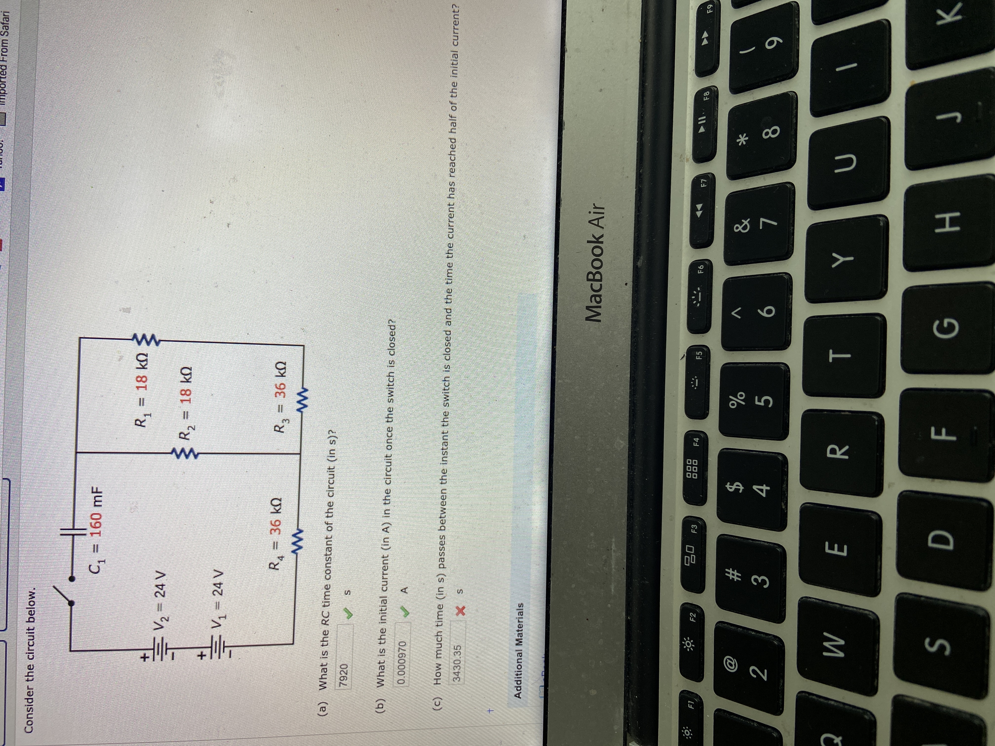 mpo
From Safari
Consider the circuit below.
C, = 160 mF
%3D
R,
=D 18kQ
+.
두V2=24 V
R, = 18 k)
EV 24 V
R.
36 k0
R,
36 kQ
(a) What is the RC time constant of the circuit (in s)?
7920
(b) What is the initial current (in A) in the circuit once the switch is closed?
0.000970
(c) How much time (in s) passes between the instant the switch is closed and the time the current has reached half of the initial current?
3430.35
Additional Materials
MacBook Air
20 F3
888
F1
F2
F4
F5
F6
F7
F8
F9
2$
4
@
23
2
3
5
6
8
S
н
F.
00
