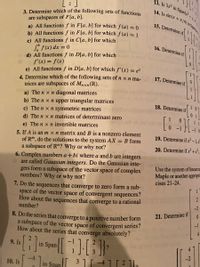 13. Is 3x² in Span(x?
14. Is sin(x +I|4)n Spanl
3. Determine which of the following sets of functions
are subspaces of F[a, b].
a) All functions f in F[a, b] for which f (a) = 0
b) All functions f in F[a, b] for which f (a) = 1
c) All functions f in C[a, b] for which
Sa f(x) dx = 0
d) All functions f in D[a, b] for which
f'(x) = f(x)
e) All functions f in D[a, b] for which f'(x) = e*
15. Determine if
16. Determine if
%3D
4. Determine which of the following sets of n x n ma-
trices are subspaces of Mnxn (R).
17. Determine if
a) The n x n diagonal matrices
b) The n x n upper triangular matrices
c) The n x n symmetric matrices
d) The n x n matrices of determinant zero
18. Determine if
0 1
e) The n x n invertible matrices
-1 0
5. If A is an m x n matrix and B is a nonzero element
of Rm, do the solutions to the system AX = B form
a subspace of R"? Why or why not?
19. Determine if x² - 1,
20. Determine if x'+x,:
6. Complex numbers a +bi where a and b are integers
are called Gaussian integers. Do the Gaussian inte-
gers form a subspace of the vector space of complex
numbers? Why or why not?
Use the system of linear ec
Maple or another appropri
cises 21-24.
1. Do the sequences that converge to zero form a sub-
space of the vector space of convergent sequences?
How about the sequences that converge to a rational
number?
1
21. Determine if
-1
8. Do the series that converge to a positive number form
a subspace of the vector space of convergent series?
How about the series that converge absolutely?
4
-1
9. Is
in Span
-4
10. Is
in Span 31[ -41 [ 2 1.
