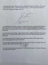 4) The figure below shows the initial position i and the final position f of a particle. What are the
(a) initial position vector ri and (b) final position vector rs, both in unit-vector notation? (c)
What is the x component of displacement Ar?
3 m
2 m
1 m
4 m
4 m
3 m
5 m
3 m
5) A fastball pitcher can throw a baseball at a speed of 90.0 mi/h. (a) Assuming the pitcher can
release the ball 16.7 m from home plate so the ball is moving horizontally, how long does it
take the ball to reach home plate? (b) How far does the ball drop between the pitcher's hand and
home plate?
6) A soccer goal is 2.44 m high. A player kicks the ball at a distance 10.0 m from the goal at an
angle of 25.0°. The ball hits the crossbar at the top of the goal. What is the initial speed of the
soccer ball?
7) A ball thrown at 20.0 m/s at angle Obelow the horizontal from a cliff of height H lands
69.0 m from the base 4.00 s later. Find 0 and H.
8) (a) An object is launched from ground level with an initial velocity vo at angle 0 above the
horizontal. Show that the maximum height H is given by
(vo sin 0)²
H =
2g
(b) A ball is kicked with an initial angle of 30° and just barely clears a 2.75 m fence. What was
the initial speed of the ball?
