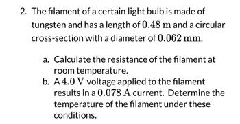 2. The filament of a certain light bulb is made of
tungsten and has a length of 0.48 m and a circular
cross-section with a diameter of 0.062 mm.
a. Calculate the resistance of the filament at
room temperature.
b. A4.0 V voltage applied to the filament
results in a 0.078 A current. Determine the
temperature of the filament under these
conditions.