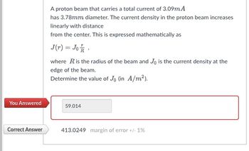 You Answered
Correct Answer
A proton beam that carries a total current of 3.09m A
has 3.78mm diameter. The current density in the proton beam increases
linearly with distance
from the center. This is expressed mathematically as
J(r) = Jo 1/2
where R is the radius of the beam and Jo is the current density at the
edge of the beam.
Determine the value of Jo (in A/m²).
59.014
413.0249 margin of error +/- 1%