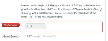 An object with a height of 4.48mm is a distance of 25.7 cm to the left of lens
f1 with a focal length of -24.7cm. At a distance of 79 cmto the right of lens fi
is lens f2 with a focal length of 33cm. Determine the magnitude of the
height, hi, of the final image (in mm).
You Answered
0.123
Correct Answer
1.2365 margin of error +/- 1%