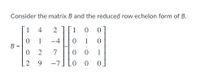 ### Matrix and Reduced Row Echelon Form

---
#### Consider the matrix \( B \) and the reduced row echelon form of \( B \).

\[ B = \begin{bmatrix} 
1 & 4 & 2 \\ 
0 & 1 & -4 \\ 
0 & 2 & 7 \\ 
2 & 9 & -7 
\end{bmatrix} 
\sim 
\begin{bmatrix} 
1 & 0 & 0 \\ 
0 & 1 & 0 \\ 
0 & 0 & 1 \\ 
0 & 0 & 0 
\end{bmatrix}
 \]

Here, the given matrix \( B \) is a 4x3 matrix:

\[ \begin{bmatrix} 
1 & 4 & 2 \\ 
0 & 1 & -4 \\ 
0 & 2 & 7 \\ 
2 & 9 & -7 
\end{bmatrix} \]

And its reduced row echelon form (RREF) is:

\[ \begin{bmatrix} 
1 & 0 & 0 \\ 
0 & 1 & 0 \\ 
0 & 0 & 1 \\ 
0 & 0 & 0 
\end{bmatrix} \]

### Explanation of Matrices
- **Matrix \( B \)**: This matrix is an initial matrix with 4 rows and 3 columns.
- **Reduced Row Echelon Form of \( B \)**: This is the form of matrix \( B \) where every leading coefficient is 1, and all other entries in the column containing a leading coefficient are zero. Rows containing only zeros are at the bottom of the matrix.

### Steps to Achieve the RREF:
1. Perform row operations to substitute leading coefficients as 1.
2. Adjust the matrix so that all elements above and below these leading coefficients are 0.
3. Rearrange any rows with all zeros to the bottom of the matrix.

The transformation shows how any non-zero matrix can be simplified to its RREF, preserving its row equivalence while making it simpler to derive solutions for equations involving that matrix.