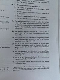 V and if T is a set of more than p vectors in V,
mensional vector
then T is linearly dependent.
20. a. R2 is a two-dimensional subspace of R'.
b. The number of variables in the equation Ax =0 equals
the dimension of Nul A.
= = %}
c. A vector space is infinite-dimensional if it is spanned by
an infinite set.
d. If dim V =n and if S spans V, then S is a basis of V.
s in R' whose
e. The only three-dimensional subspace of R' is R' itself.
21. The first four Hermite polynomials are 1, 2t, -2+ 4t2, and
-12t + 813. These polynomials arise naturally in the study
of certain important differential equations in mathematical
physics.? Show that the first four Hermite polynomials form
a basis of P3.
2
spanned by
the subspace
22. The first four Laguerre polynomials are 1, 1-1,2-4t +1,
and 6 18t +9t2-t. Show that these polynomials form a
basis of P3.
23. Let B be the basis of P, consisting of the Hermite polynomi-
als in Exercise 21, and let p(t) = -1+8t? + 8t³. Find the
coordinate vector of p relative to B.
24. Let B be the basis of P, consisting of the first three
Laguerre polynomials listed in Exercise 22, and let
p(t) = 5+5t - 2t2. Find the coordinate vector of p relative
For the matrices
to B.
25. Let S be a subset of an n-dimensional vector space V, and
suppose S contains fewer than n vectors. Explain why S
cannot span V.
26. Let H be an n-dimensional subspace of an n-dimensional
vector space V. Show that H =V.
27. Explain why the space P of all polynomials is an infinite-
dimensional space.
2 See Introduction to Functional Analysis, 2d ed., by A. E, Taylor and
David C. Lay (New York: John Wiley & Sons, 1980), pp. 92-93. Other
sets of polynomials are discussed there, too.
3.
