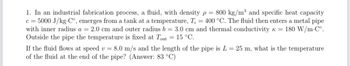 1. In an industrial fabrication process, a fluid, with density p = 800 kg/m³ and specific heat capacity
c = 5000 J/kg.Co, emerges from a tank at a temperature, T₁ = 400 °C. The fluid then enters a metal pipe
with inner radius a = 2.0 cm and outer radius b = 3.0 cm and thermal conductivity k = 180 W/m.Co.
Outside the pipe the temperature is fixed at Tout = 15 °C.
If the fluid flows at speed v = 8.0 m/s and the length of the pipe is L = 25 m, what is the temperature
of the fluid at the end of the pipe? (Answer: 83 °C)