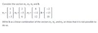 Consider the vectors V1, V2, V3 and b.
1
2
8
-2
V1
2
V2
-5 |, V3
-13
12
18
Write b as a linear combination of the vectors V1, V2, and v3, or show that it is not possible to
do so.
