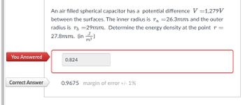 You Answered
Correct Answer
An air filled spherical capacitor has a potential difference V = 1,279V
between the surfaces. The inner radius is ra =26.3mm and the outer
radius is r = 29mm. Determine the energy density at the point =
27.8mm. (in
0.824
0.9675 margin of error +/- 1%