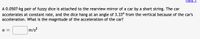 Hint
A 0.0507-kg pair of fuzzy dice is attached to the rearview mirror of a car by a short string. The car
accelerates at constant rate, and the dice hang at an angle of 3.33° from the vertical because of the car's
acceleration. What is the magnitude of the acceleration of the car?
a =
m/s?
