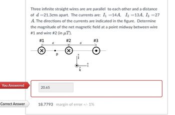 **Problem Statement:**

Three infinite straight wires are parallel to each other and are spaced at a distance of \( d = 21.3 \text{ cm} \) apart. The currents flowing through the wires are: \( I_1 = 14 \text{ A}, \ I_2 = 13 \text{ A}, \ I_3 = 27 \text{ A} \). The directions of the currents are as indicated in the figure. Determine the magnitude of the net magnetic field at a point midpoint between wire #1 and wire #2 (in \(\mu \text{T} \)).

**Diagram Explanation:**

The diagram shows three wires labeled #1, #2, and #3. They are arranged in a line and parallel to each other, with equal spacing \( d \) between each wire. A point labeled \( p \) is located midway between wire #1 and wire #2. Current directions are indicated for each wire.

The coordinate system is given with unit vectors \(\hat{i}\), \(\hat{j}\), and \(\hat{k}\), showing the orientation of the currents and the directions for calculating the magnetic fields.

**Your Answer:**

You calculated the magnitude of the magnetic field to be 20.65 \(\mu \text{T}\).

**Correct Answer:**

The correct magnitude of the magnetic field at point \( p \) is 18.7793 \(\mu \text{T}\), with a margin of error of +/- 1%.