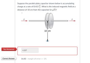 You Answered
Correct Answer
Suppose the parallel-plate capacitor shown below is accumulating
charge at a rate of 8.415. What is the induced magnetic field at a
distance of 10 cm from the capacitor (in μT)?
4.207
10 cm
16.83 margin of error +/- 1%