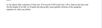 6) An object falls a distance h from rest. If it travels 0.50h in the last 1.00 s, find (a) the time and
(b) the height of its fall. (c) Explain the physically unacceptable solution of the quadratic
equation in that you obtain.