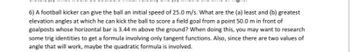 6) A football kicker can give the ball an initial speed of 25.0 m/s. What are the (a) least and (b) greatest
elevation angles at which he can kick the ball to score a field goal from a point 50.0 m in front of
goalposts whose horizontal bar is 3.44 m above the ground? When doing this, you may want to research
some trig identities to get a formula involving only tangent functions. Also, since there are two values of
angle that will work, maybe the quadratic formula is involved.