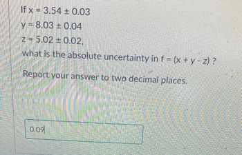 If x= 3.54 ± 0.03
y 8.03 0.04
z = 5.02 +0.02,
what is the absolute uncertainty in f = (x + y - z) ?
Report your answer to two decimal places.
0.09