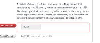 You Answered
Correct Answer
A particle of charge q =3.5nC and mass m =14µg has an initial
velocity of vo=41 directly toward an infinite line charge λ =107 C
The charge q is initially a distance r = 93cm from the line charge. As the
charge approaches the line it comes to a momentary stop. Determine the
distance the charge is from the line when it comes to a stop (in cm).
53.282
16.1939 margin of error +/- 1%