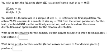 You wish to test the following claim (H₁) at a significance level of a = 0.05.
Ho: p₁
Ha: P1
= FP2
< P2
You obtain 61.3% successes in a sample of size n₁ 488 from the first population. You
obtain 70.1% successes in a sample of size n₂ 796 from the second population. For this
test, you should NOT use the continuity correction, and you should use the normal
distribution as an approximation for the binomial distribution.
=
=
What is the test statistic for this sample? (Report answer accurate to three decimal places.)
test statistic =
What is the p-value for this sample? (Report answer accurate to four decimal places.)
p-value =