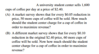 A university student center sells 1,600
cups of coffee per day at a price of $2.40.
(A) A market survey shows that for every $0.05 reduction in
price, 50 more cups of coffee will be sold. How much
should the student center charge for a cup of coffee in
order to maximize revenue?
(B) A different market survey shows that for every $0.10
reduction in the original $2.40 price, 60 more cups of
coffee will be sold. Now how much should the student
center charge for a cup of coffee in order to maximize
revenue?
