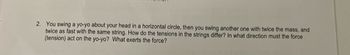 2. You swing a yo-yo about your head in a horizontal circle, then you swing another one with twice the mass, and
twice as fast with the same string. How do the tensions in the strings differ? In what direction must the force
(tension) act on the yo-yo? What exerts the force?