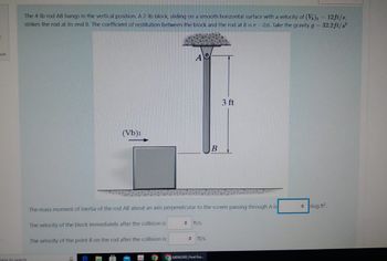 f
on
The 4-lb rod AB hangs in the vertical position. A 2-lb block, sliding on a smooth horizontal surface with a velocity of (V)₁ = 12ft/s,
strikes the rod at its end B. The coefficient of restitution between the block and the rod at B is e=0.6. Take the gravity g = 32.2 ft/s²
there to search
(Vb)i
G
A
The mass moment of inertia of the rod AB about an axis perpendicular to the screen passing through A is
The velocity of the block immediately after the collision is
The velocity of the point B on the rod after the collision is:
# ft/s.
O ft/s.
B
MENG300 Final Exa
3 ft
slug.ft².