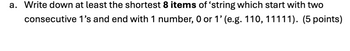 a. Write down at least the shortest 8 items of ‘string which start with two
consecutive 1's and end with 1 number, 0 or 1' (e.g. 110, 11111). (5 points)