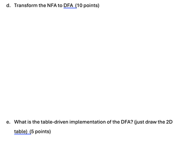 d. Transform the NFA to DFA (10 points)
e. What is the table-driven implementation of the DFA? (just draw the 2D
table) (5 points)