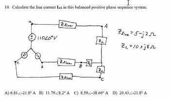 10. Calculate the line current IaA in this balanced positive phase sequence system.
(+)11020° V
Zline
Zline
Zline
B
2₂1
ZL
ZL
A
Zlive = 5-j2√2
Z₁=10+5852
A) 6.81-21.8º A B) 11.7928.2° A C) 8.592-38.66° A D) 20.43Z-21.8° A