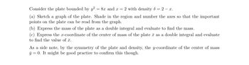 Consider the plate bounded by y² = 8x and x = 2 with density d = 2 - x.
(a) Sketch a graph of the plate. Shade in the region and number the axes so that the important
points on the plate can be read from the graph.
(b) Express the mass of the plate as a double integral and evaluate to find the mass.
(c) Express the x-coordinate of the center of mass of the plate as a double integral and evaluate
to find the value of .
As a side note, by the symmetry of the plate and density, the y-coordinate of the center of mass
y = 0. It might be good practice to confirm this though.