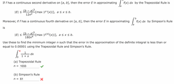 If f has a continuous second derivative on [a, b], then the error E in approximating f(x) dx by the Trapezoidal Rule is
(b - a)³
|E| ≤
12n²
Moreover, if f has a continuous fourth derivative on [a, b], then the error E in approximating
is
|E| ≤
-[max [f"(x)|], a ≤x≤ b.
(b- - a) 5₁
180n4
-[max |ƒ(4)(x)|], a≤ x ≤ b.
4
1
bitra
dx
1 + x
Use these to find the minimum integer n such that the error in the approximation of the definite integral is less than or
equal to 0.00001 using the Trapezoidal Rule and Simpson's Rule.
(a) Trapezoidal Rule
n = 1033
(b) Simpson's Rule
n = 61
[° F(X).
X
f(x) dx by Simpson's Rule