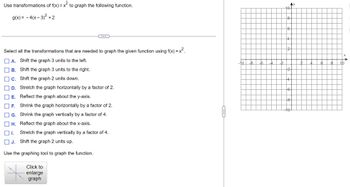 Use transformations of f(x) = x² to graph the following function.
g(x) = - 4(x-3)² + 2
Select all the transformations that are needed to graph the given function using f(x) = x².
A. Shift the graph 3 units to the left.
B. Shift the graph 3 units to the right.
C. Shift the graph 2 units down.
D.
Stretch the graph horizontally by a factor of 2.
E. Reflect the graph about the y-axis.
F. Shrink the graph horizontally by a factor of 2.
G. Shrink the graph vertically by a factor of 4.
H. Reflect the graph about the x-axis.
I.
Stretch the graph vertically by a factor of 4.
Shift the graph 2 units up.
Use the graphing tool to graph the function.
Click to
enlarge
graph
10
10-
8
Ay
d
co
co
d
10
2
8
C
A