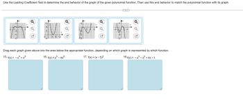 **Title: Understanding Polynomial End Behavior Using the Leading Coefficient Test**

Use the Leading Coefficient Test to determine the end behavior of the graph of the given polynomial function. Then use this end behavior to match the polynomial function with its graph.

**Graphs Overview:**

1. **Graph A**: A polynomial graph that opens downwards on both ends, resembling an inverted parabola. The curve starts from positive y-values, decreases, and then increases slightly before declining again.

2. **Graph B**: This graph begins from the top left, descends steeply, and then rises gradually as it moves to the right, creating a valley near the bottom of the y-axis.

3. **Graph C**: A graph that starts from the bottom left, rises, dips again, and then rises steeply, forming a hill-like shape.

4. **Graph D**: This curve comes from the bottom right, rises slightly, dips, and then ascends again as it moves towards the right.

**Exercise Instructions:**

Drag each graph given above into the area below the appropriate function, depending on which graph is represented by which function.

- **15. \( f(x) = -x^4 + x^2 \)**  
- **16. \( f(x) = x^3 - 4x^2 \)**  
- **17. \( f(x) = (x - 5)^2 \)**  
- **18. \( f(x) = -x^3 - x^2 + 4x - 1 \)**  

This exercise is designed to enhance your understanding of how polynomial functions' end behavior is influenced by their leading coefficients and how this can help in identifying their respective graphs.