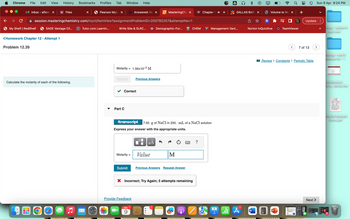 Chrome
File Edit View History Bookmarks Profiles Tab Window Help
× | Pearson MyLa × b Answered: Hex
session.masteringchemistry.com/myct/itemView?assignment
SAGE Vantage Cli... tTutor.com Learnin...
Inbox - aflores X
→ C
My Shelf | RedShelf
<Homework Chapter 12 - Attempt 1
Problem 12.39
001
Calculate the molarity of each of the following.
O
Files
gyvergy
▼
Write Site & SLRC...
Molarity = 1.56x10-² M
Submit
Part C
Correct
Molarity =
ProblemID=200792257&attemptNo=1
Submit
Provide Feedback
Previous Answers
APR
9
MasteringChe X
Itranscript 7.05 g of NaCl in 250. mL of a NaCl solution
Express your answer with the appropriate units.
μA
Demographic-For...
Value
M
CHEM
Previous Answers Request Answer
X Incorrect; Try Again; 5 attempts remaining
Chapter 1 ◄″ ×
?
A
Management Vant...
DALLAS BARI X
*
1
A
It
W
Volume to We x +
Norton InQuizitive
TeamViewer
P
<
Update:
7 of 13
Review | Constants I Periodic Table
Sun 9 Apr 9:24 PM
Next
ktop - Adrian's
Mac mini
sktop - Ana's
acBook Air
Screenshot
3-0...23.54 PM
PDF
ledical Release
Form.pdf