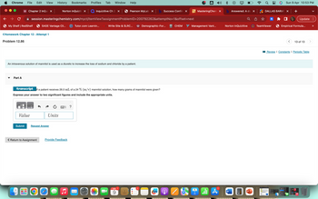 Chrome
File Edit View
→ C
My Shelf | RedShelf
Part A
Chapter 2 InQui X
<Homework Chapter 12 - Attempt 1
Problem 12.86
Submit
Norton InQuiziti X
session.masteringchemistry.com/myct/itemView?assignment
Value
001
SAGE Vantage Cli...
Return to Assignment
History Bookmarks
An intravenous solution of mannitol is used as a diuretic to increase the loss of sodium and chloride by a patient.
Request Answer
O
transcript If a patient receives 26.0 mL of a 24 % (m/v) mannitol solution, how many grams of mannitol were given?
Express your answer to two significant figures and include the appropriate units.
Units
gyvergy
Provide Feedback
Profiles Tab Window Help
?
Inquizitive Ch 2 X
Tutor.com Learnin...
S
Pearson MyLab X b Success Confirm X
ProblemID=200792262&attemptNo=1&offset=next
Write Site & SLRC...
APR
9
Demographic-For...
CHEM
A
MasteringChem X
Management Vant...
1
A
b Answered: A do X
Norton InQuizitive
W
P
DALLAS BARIAT X +
It
TeamViewer
Sun 9 Apr 10:53 PM
Empirical Formula...
21
Update:
<
13 of 13
Review | Constants | Periodic Table