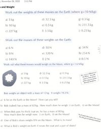 1, November 06, 2020
2:11 PM
s and Weight
Work out the weights of these masses on the Earth (where g-10 N/kg):
a) 5 kg
d) 32.5 kg
g) 0.3 kg
b) 10 kg
e) 0.5 kg
h) 231.5 kg
c) 227 kg
f) 3.5 kg
i) 0.25 kg
Work out the masses of these weights on the Earth:
a) 6 N
d) 50 N
g) 34 N
b) 8 N
e) 320 N
h) 254 N
c) 143 N
f) 2 N
i) 0.5 N
Work out what these masses would weigh on the Moon, where g-1.6 N/kg:
OK, so g ie difforent on
the Moon. You etil
need to think about
which way round the
formula should be.
a) 5 kg
d) 32.5 kg
g) 0.3 kg
b) 10 kg
e) 0.5 kg
h) 231.5 kg
c) 227 kg
f) 3.5 kg
i) 0.25 kg
Bob weighs an object with a mass of 12 kg. It weighs 19.2 N.
a) Is he on the Earth or the Moon? How can you tell?
b) Bob (naked) has a mass of 65 kg. How much does he weigh: i) on Earth, ii) on the Moon?
c) When Bob puts his thick coat on, he has a mass of 80 kg.
How much does he weigh now: i) on Earth, ii) on the Moon?
Youl neod information from some
the bits you've alrendy anawered.
d) One of Bob's shoes weighs 8 N on the Moon. What is its mass?
e) What is Bob's weight on Earth if wears the coat and a pair of shoes?
