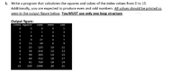 1. Write a program that calculates the squares and cubes of the index values from 0 to 10.
Additionally, you are expected to produce even and odd numbers. All values should be printed as
seen in the output figure below. You MUST use only one loop structure.
Output figure:
index square
cube
odd
even
1
1
1
1
2
3
2
4
8
4
5
3
9
27
6
4
16
64
9
5
25
125
10
11
6
36
216
12
13
7
49
343
14
15
64
512
16
17
9
81
729
18
19
10
100
1000
20
21
