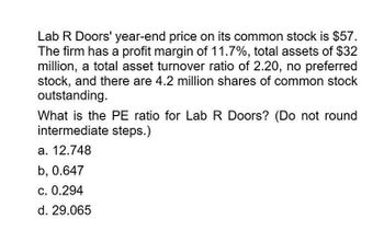 Lab R Doors' year-end price on its common stock is $57.
The firm has a profit margin of 11.7%, total assets of $32
million, a total asset turnover ratio of 2.20, no preferred
stock, and there are 4.2 million shares of common stock
outstanding.
What is the PE ratio for Lab R Doors? (Do not round
intermediate steps.)
a. 12.748
b, 0.647
c. 0.294
d. 29.065