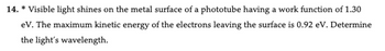 14. * Visible light shines on the metal surface of a phototube having a work function of 1.30
eV. The maximum kinetic energy of the electrons leaving the surface is 0.92 eV. Determine
the light's wavelength.