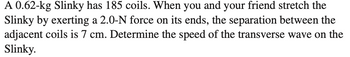 A 0.62-kg Slinky has 185 coils. When you and your friend stretch the
Slinky by exerting a 2.0-N force on its ends, the separation between the
adjacent coils is 7 cm. Determine the speed of the transverse wave on the
Slinky.