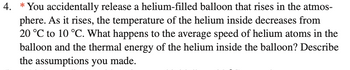 4. *You accidentally release a helium-filled balloon that rises in the atmos-
phere. As it rises, the temperature of the helium inside decreases from
20 °C to 10 °C. What happens to the average speed of helium atoms in the
balloon and the thermal energy of the helium inside the balloon? Describe
the assumptions you made.