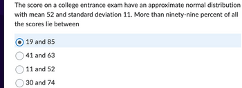 The score on a college entrance exam have an approximate normal distribution
with mean 52 and standard deviation 11. More than ninety-nine percent of all
the scores lie between
19 and 85
41 and 63
11 and 52
30 and 74