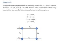 Question 1:
Consider the simple network depicted in the figure below. If traffic flow P, = 20 veh/h is moving
%3D
from node A to node D and P, = 10 veh/h, determine traffic assignment for each link using
numerical (use three runs). The link performance functions for the links are given as:
T = 5+ 2 x1
T2 = 10 + x2
T3 = 12 + 0.5 x3
T = 2 +3 x4
91
L2
L1
L4
92
B
L3
