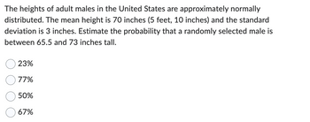 The heights of adult males in the United States are approximately normally
distributed. The mean height is 70 inches (5 feet, 10 inches) and the standard
deviation is 3 inches. Estimate the probability that a randomly selected male is
between 65.5 and 73 inches tall.
23%
77%
50%
67%