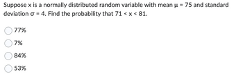 Suppose x is a normally distributed random variable with mean μ 75 and standard
deviation σ = 4. Find the probability that 71 < x < 81.
77%
7%
84%
53%