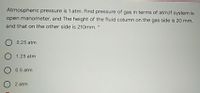 Atmospheric pressure is 1 atm. Find pressure of gas in terms of atm;If system is
open manometer, and The height of the fluid column on the gas side is 20 mm,
and that on the other side is 210mm. *
0.25 atm
O 1.25 atm
O 0.5 atm
2 atm
