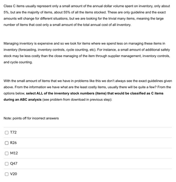 Class C items usually represent only a small amount of the annual dollar volume spent on inventory, only about
5%, but are the majority of items, about 55% of all the items stocked. These are only guideline and the exact
amounts will change for different situations, but we are looking for the trivial many items, meaning the large
number of items that cost only a small amount of the total annual cost of all inventory.
Managing inventory is expensive and so we look for items where we spend less on managing these items in
inventory (forecasting, inventory controls, cycle counting, etc). For instance, a small amount of additional safety
stock may be less costly than the close managing of the item through supplier management, inventory controls,
and cycle counting.
With the small amount of items that we have in problems like this we don't always see the exact guidelines given
above. From the information we have what are the least costly items, usually there will be quite a few? From the
options below, select ALL of the inventory stock numbers (items) that would be classified as C items
during an ABC analysis (see problem from download in previous step):
Note: points off for incorrect answers
☐
U
☐
T72
R26
M12
Q47
V20