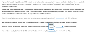 Suppose that Colorado Co., a U.S. based MNC, seeks to assess its transaction exposure using the value-at-risk (VaR) method over the next quarter. It
is primarily concerned about its exposure in euros, as it has determined that the remainder of its portfolio is such that the effects of currency
fluctuations typically offset.
Suppose that, based on historical data, it has determined that the expected change in the value of the euro is -2.00% over the next quarter and that
the standard deviation of these changes is 2.00%. Colorado assumes that these changes are normally distributed, such that the maximum quarterly
loss lies within 1.65 standard deviations below the expected change with 95% confidence.
Under this scenario, the maximum one-quarter loss due to transaction exposure is approximately
with 95% confidence.
Now suppose that, based on updated data, the standard deviation of changes in the euro is actually 5.00%. All else remains unchanged.
Under this scenario the maximum one-quarter loss due to transaction exposure is ap
smaller
larger
with 95% confidence.
Based on these results, the larger standard deviation of the change in the euro, the
the maximum loss will be.