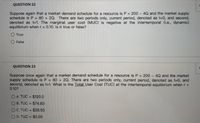 QUESTION 22
Suppose again that a market demand schedule for a resource is P = 200 - 4Q and the market supply
schedule is P =
denoted as t=1. The marginal user cost (MUC) is negative at the intertemporal (i.e., dynamic)
equilibrium when r= 0.10. Is it true or false?
80 + 2Q. There are two periods only, current period, denoted as t=0, and second,
True
False
QUESTION 2
Suppose once again that a market demand schedule for a resource is P = 200 - 4Q and the market
supply schedule is P =
second, denoted as t=1. What is the Total User Cost (TUC) at the intertemporal equilibrium when r =
0.10?
80 + 2Q. There are two periods only, current period, denoted as t-0, and
O A. TUC = $120.0
%3D
O B. TUC = $74.83
OC. TUC = $28.50
O D. TUC = $0.00
%3D
%3D
