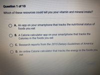 Question 1 of 10
Which of these resources could tell you your vitamin and mineral intake?
O A. An app on your smartphone that tracks the nutritional status of
foods you eat
O B. A Calorie calculator app on your smartphone that tracks the
Calories in the foods you eat
O C. Research reports from the 2015 Dietary Guidelines of America
D. An online Calorie calculator that tracks the energy in the foods you
eat
SUBMIT
