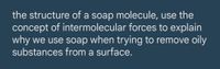 the structure of a soap molecule, use the
concept of intermolecular forces to explain
why we use soap when trying to remove oily
substances from a surface.
