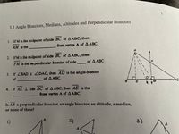 3.3 Angle Bisectors, Medians, Altitudes and Perpendicular Bisectors
1. IfM is the midpoint of side BC of A ABC, then
AM is the
from vertex A of A ABC.
2. IfM is the midpoint of side BC of AABC, then
FM is the perpendicular-bisector of side of A ABC.
3. If ZBAD = ZDAC, then AD is the angle-bisector
of
of A ABC.
4. If AE 1 side BC of A ABC, then AE is the
from vertex A of A ABC.
Is AB a perpendicular bisector, an angle bisector, an altitude, a median,
or none of these?
2)
3)
4.
