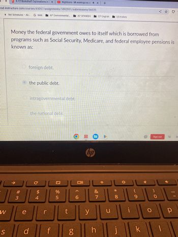 K-12 Bookshelf: Explorations in X
hsd.instructure.com/courses/65057/assignments/1892951/submissions/56035
AP Environmental..
W
Bell Schedules - Ab. G kkkk
#3
foreign debt.
Othe public debt.
e
Money the federal government owes to itself which is borrowed from
programs such as Social Security, Medicare, and federal employee pensions is
known as:
intragovernmental debt.
the national debt.
C
$
4
r
Nightcore-Mi enemigo es el 4x
sd f
S
Z
%
5
t
6.0
AP SPANISH
g
וום
6
hp
y
CP English
&
7
h
+
0
US history
u
*00
8
1
O
(
9
k
0
✓
O
Sign out
0
1
ES
р
De